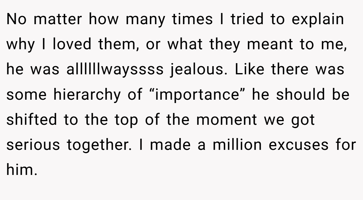 No matter how many times I tried to explain why I loved them, or what they meant to me, he was allllllwayssss jealous. Like there was some hierarchy of “importance” he should be shifted to the top of the moment we got serious together. I made a million excuses for him.