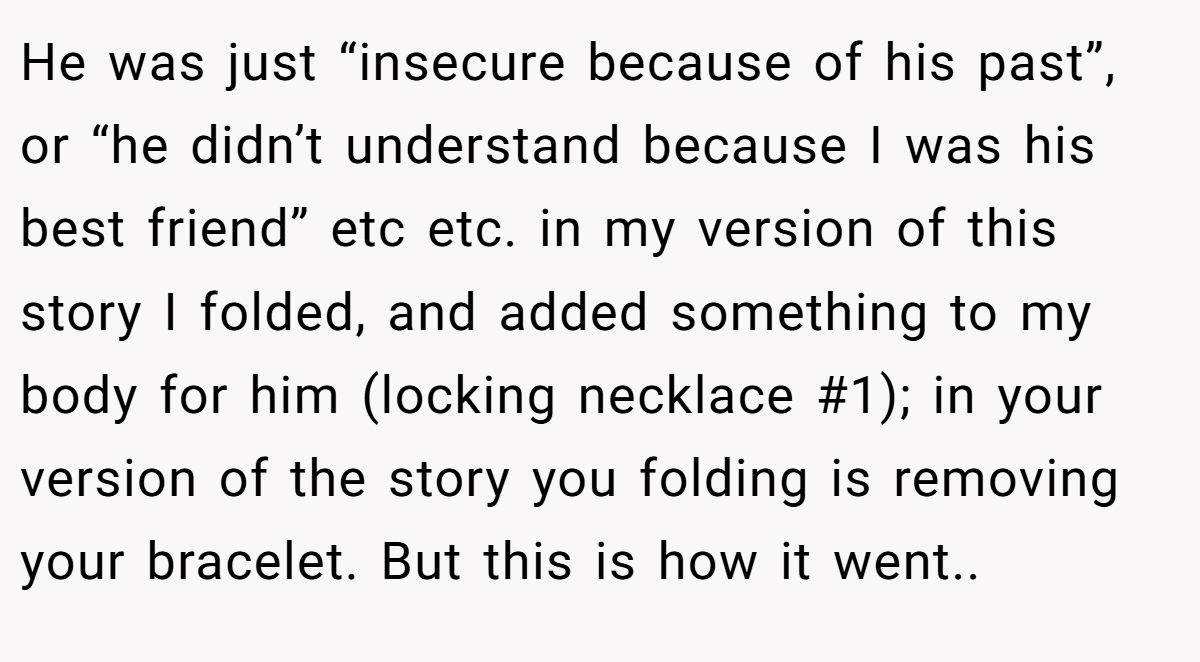 He was just “insecure because of his past”, or “he didn’t understand because I was his best friend” etc etc. in my version of this story I folded, and added something to my body for him (locking necklace #1); in your version of the story you folding is removing your bracelet. But this is how it went..