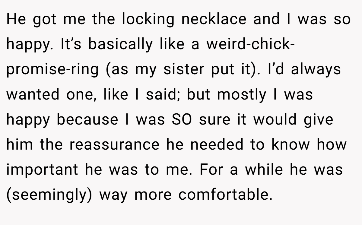 He got me the locking necklace and I was so happy. It’s basically like a weird-chick-promise-ring (as my sister put it). I’d always wanted one, like I said; but mostly I was happy because I was SO sure it would give him the reassurance he needed to know how important he was to me. For a while he was (seemingly) way more comfortable.