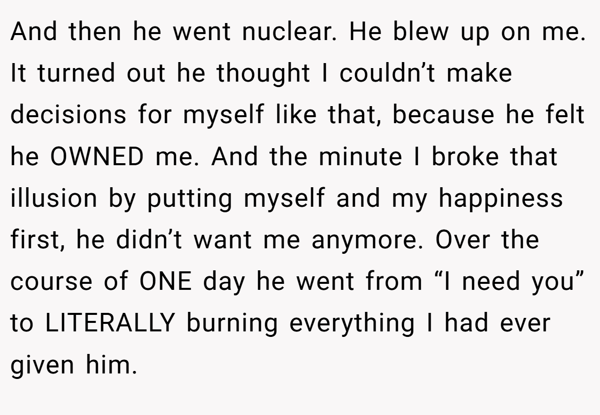 And then he went nuclear. He blew up on me. It turned out he thought I couldn’t make decisions for myself like that, because he felt he OWNED me. And the minute I broke that illusion by putting myself and my happiness first, he didn’t want me anymore. Over the course of ONE day he went from “I need you” to LITERALLY burning everything I had ever given him.