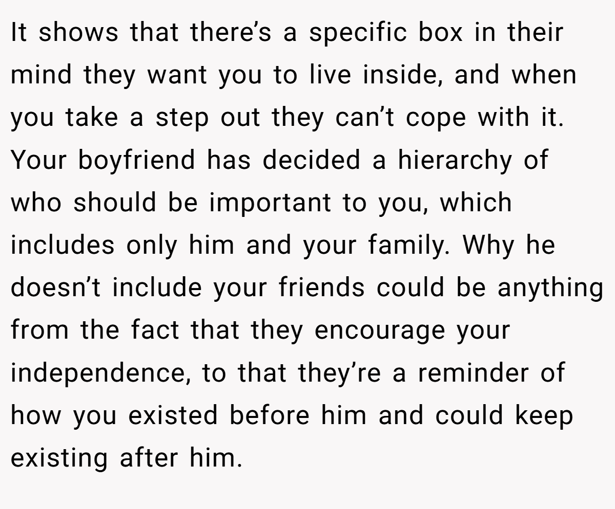 It shows that there’s a specific box in their mind they want you to live inside, and when you take a step out they can’t cope with it. Your boyfriend has decided a hierarchy of who should be important to you, which includes only him and your family. Why he doesn’t include your friends could be anything from the fact that they encourage your independence, to that they’re a reminder of how you existed before him and could keep existing after him.