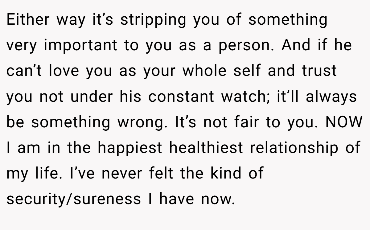 Either way it’s stripping you of something very important to you as a person. And if he can’t love you as your whole self and trust you not under his constant watch; it’ll always be something wrong. It’s not fair to you. NOW I am in the happiest healthiest relationship of my life. I’ve never felt the kind of security/sureness I have now.