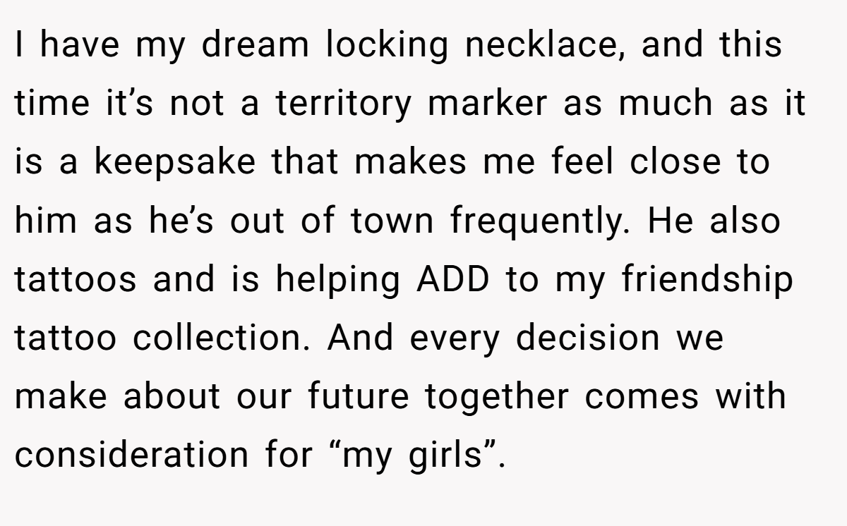 I have my dream locking necklace, and this time it’s not a territory marker as much as it is a keepsake that makes me feel close to him as he’s out of town frequently. He also tattoos and is helping ADD to my friendship tattoo collection. And every decision we make about our future together comes with consideration for “my girls”.