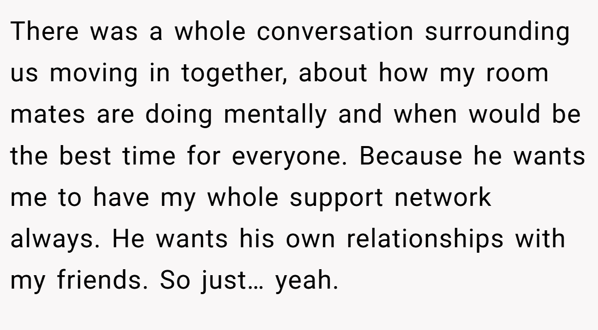 There was a whole conversation surrounding us moving in together, about how my room mates are doing mentally and when would be the best time for everyone. Because he wants me to have my whole support network always. He wants his own relationships with my friends. So just… yeah.