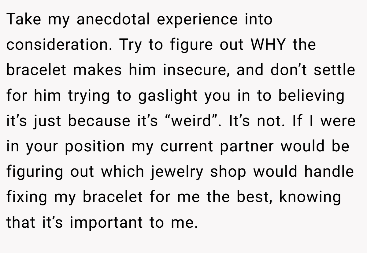 Take my anecdotal experience into consideration. Try to figure out WHY the bracelet makes him insecure, and don’t settle for him trying to gaslight you in to believing it’s just because it’s “weird”. It’s not. If I were in your position my current partner would be figuring out which jewelry shop would handle fixing my bracelet for me the best, knowing that it’s important to me.