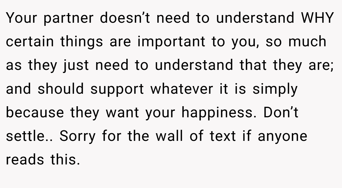 Your partner doesn’t need to understand WHY certain things are important to you, so much as they just need to understand that they are; and should support whatever it is simply because they want your happiness. Don’t settle.. Sorry for the wall of text if anyone reads this.