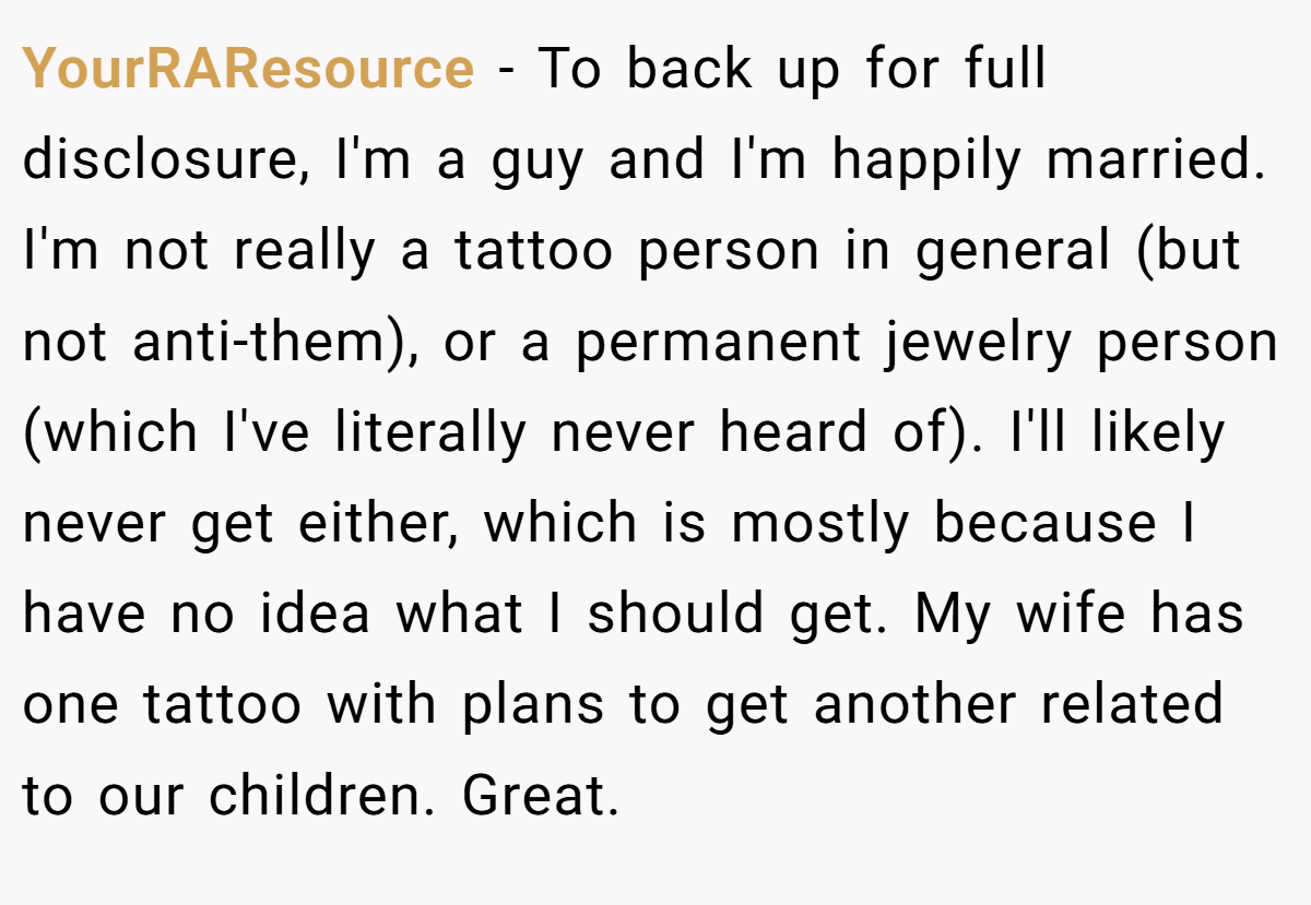 YourRAResource − To back up for full disclosure, I'm a guy and I'm happily married. I'm not really a tattoo person in general (but not anti-them), or a permanent jewelry person (which I've literally never heard of). I'll likely never get either, which is mostly because I have no idea what I should get. My wife has one tattoo with plans to get another related to our children. Great.