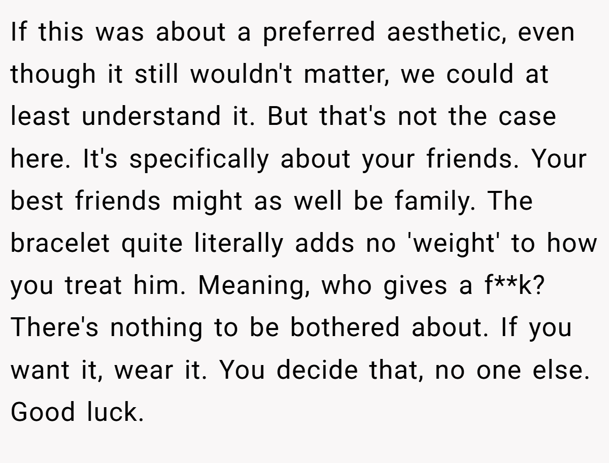 If this was about a preferred aesthetic, even though it still wouldn't matter, we could at least understand it. But that's not the case here. It's specifically about your friends. Your best friends might as well be family. The bracelet quite literally adds no 'weight' to how you treat him. Meaning, who gives a f**k? There's nothing to be bothered about. If you want it, wear it. You decide that, no one else. Good luck.