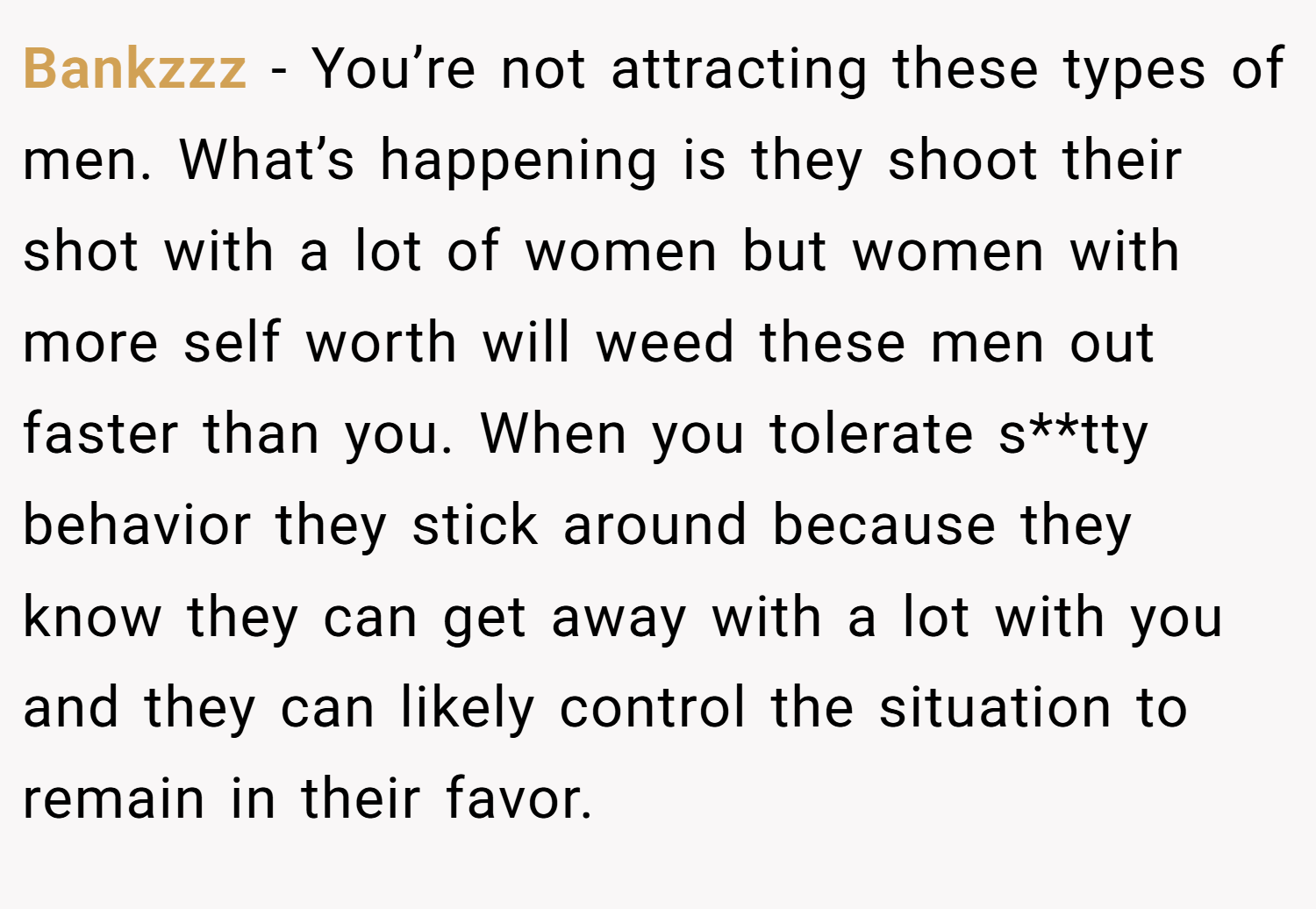 Bankzzz − You’re not attracting these types of men. What’s happening is they shoot their shot with a lot of women but women with more self worth will weed these men out faster than you. When you tolerate s**tty behavior they stick around because they know they can get away with a lot with you and they can likely control the situation to remain in their favor.