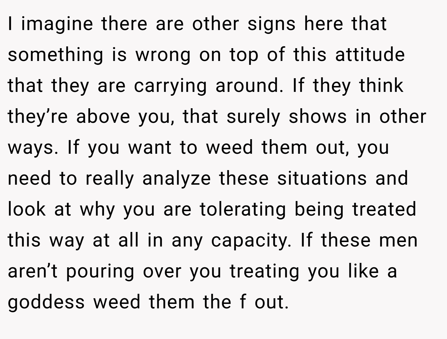 I imagine there are other signs here that something is wrong on top of this attitude that they are carrying around. If they think they’re above you, that surely shows in other ways. If you want to weed them out, you need to really analyze these situations and look at why you are tolerating being treated this way at all in any capacity. If these men aren’t pouring over you treating you like a goddess weed them the f out.