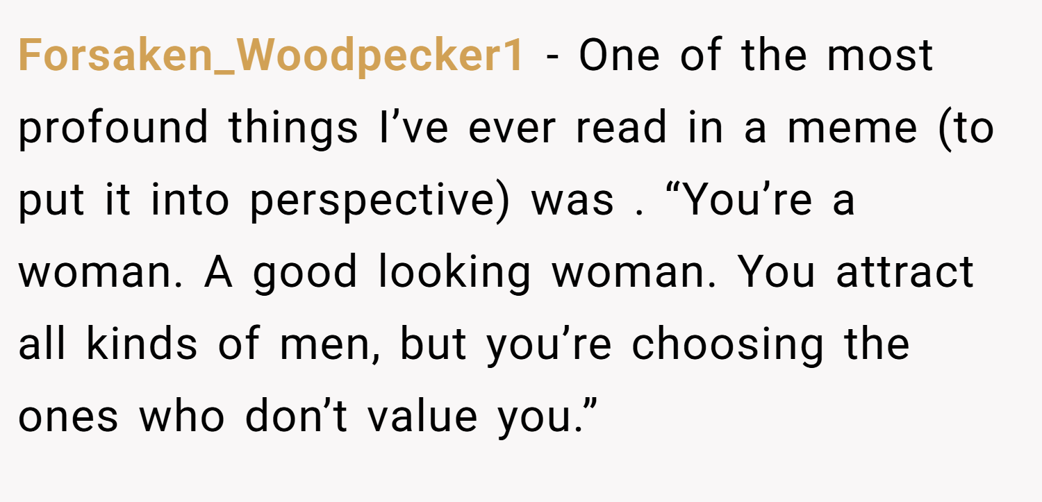 Forsaken_Woodpecker1 − One of the most profound things I’ve ever read in a meme (to put it into perspective) was . “You’re a woman. A good looking woman. You attract all kinds of men, but you’re choosing the ones who don’t value you.”