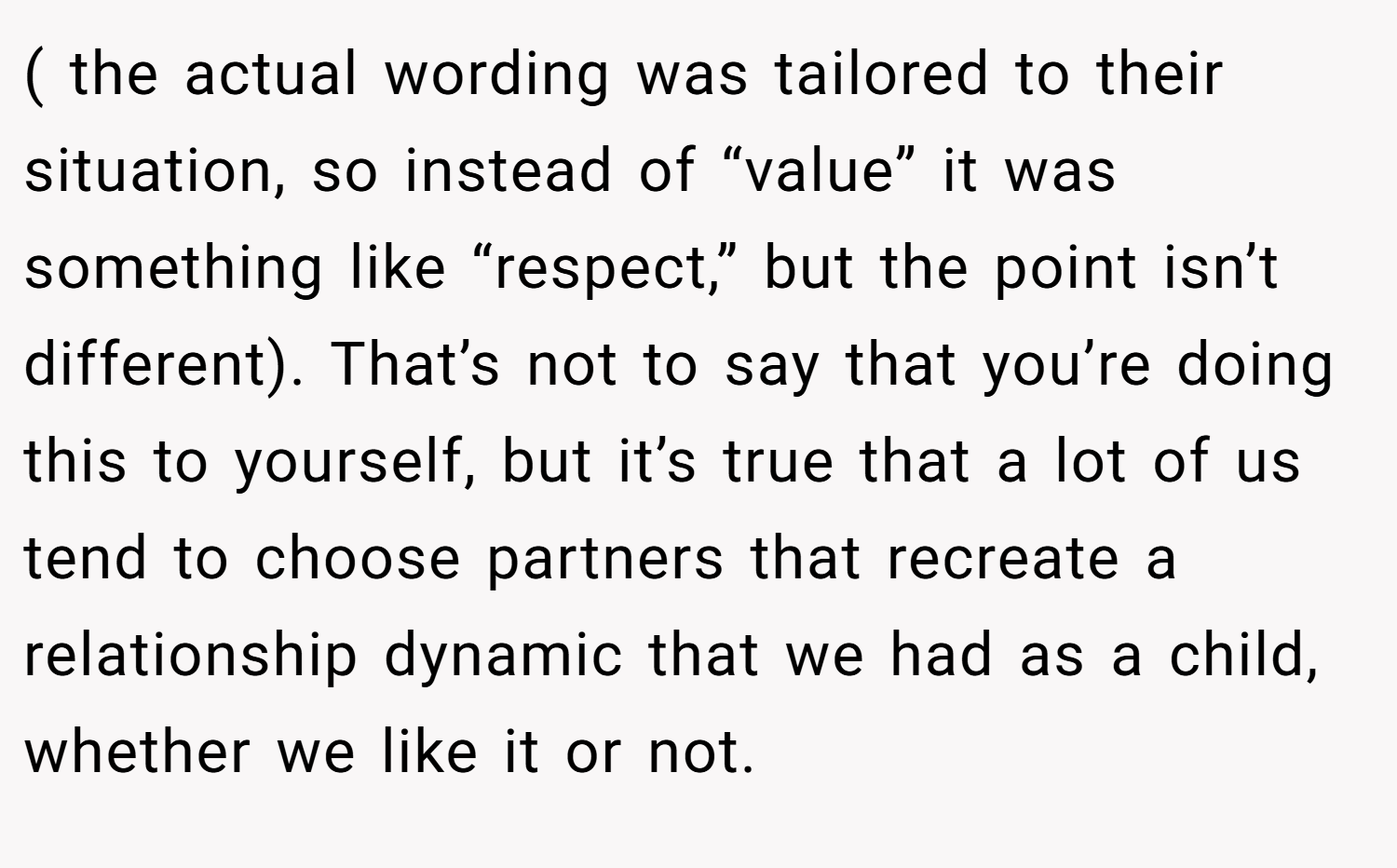 ( the actual wording was tailored to their situation, so instead of “value” it was something like “respect,” but the point isn’t different). That’s not to say that you’re doing this to yourself, but it’s true that a lot of us tend to choose partners that recreate a relationship dynamic that we had as a child, whether we like it or not.