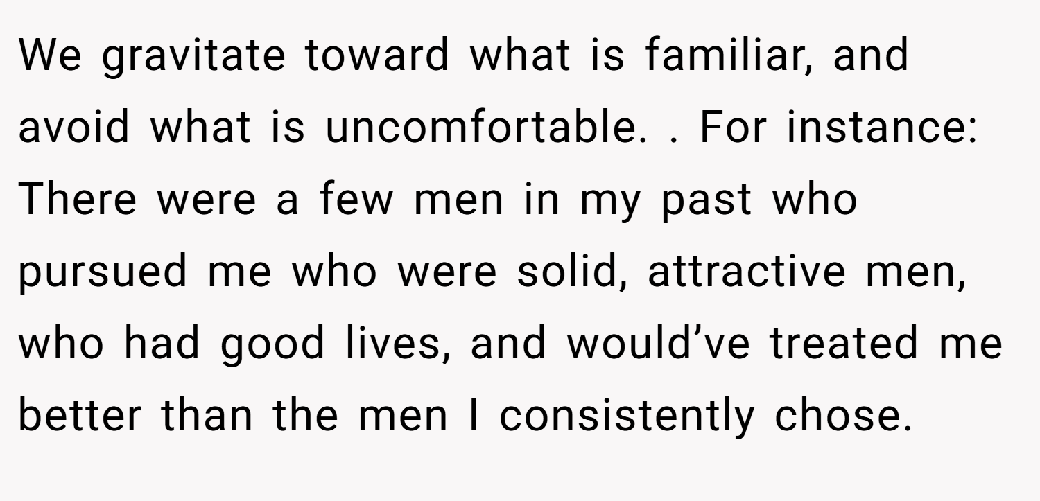 We gravitate toward what is familiar, and avoid what is uncomfortable. . For instance: There were a few men in my past who pursued me who were solid, attractive men, who had good lives, and would’ve treated me better than the men I consistently chose.