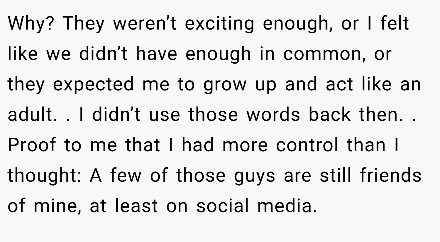 Why? They weren’t exciting enough, or I felt like we didn’t have enough in common, or they expected me to grow up and act like an adult. . I didn’t use those words back then. . Proof to me that I had more control than I thought: A few of those guys are still friends of mine, at least on social media.