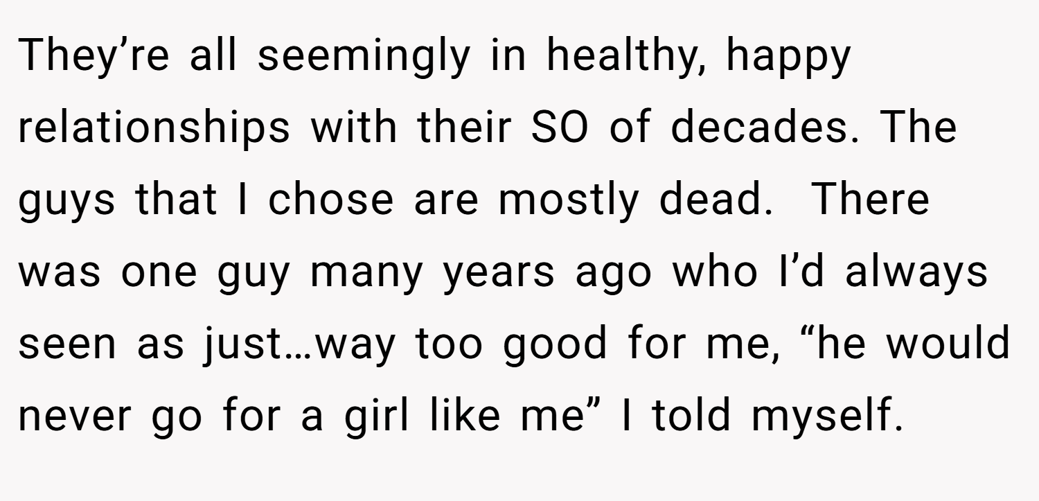 They’re all seemingly in healthy, happy relationships with their SO of decades. The guys that I chose are mostly dead.  There was one guy many years ago who I’d always seen as just…way too good for me, “he would never go for a girl like me” I told myself. 