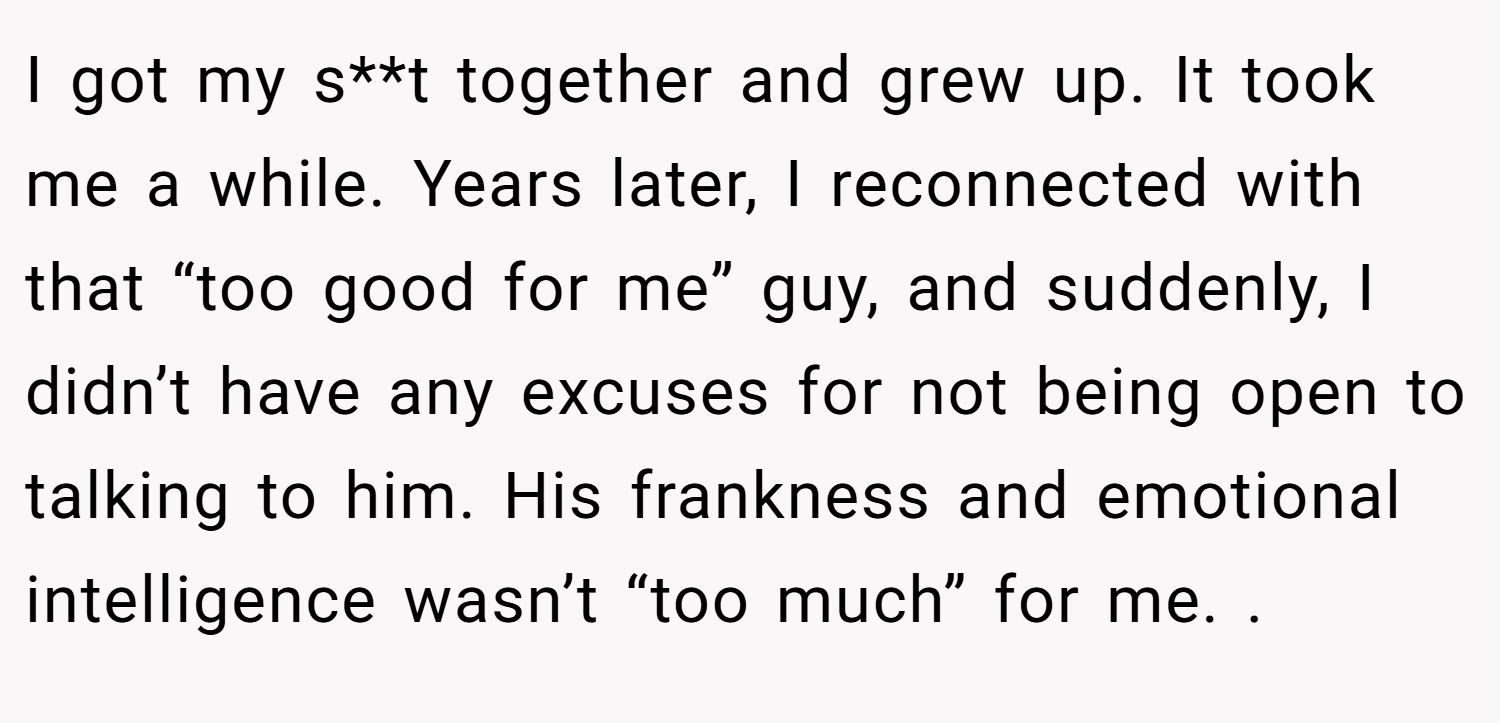 I got my s**t together and grew up. It took me a while. Years later, I reconnected with that “too good for me” guy, and suddenly, I didn’t have any excuses for not being open to talking to him. His frankness and emotional intelligence wasn’t “too much” for me. .