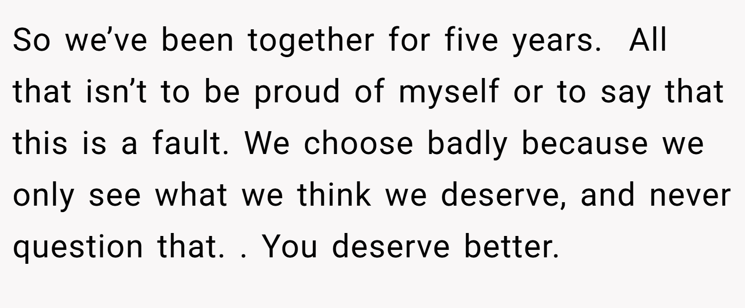 So we’ve been together for five years.  All that isn’t to be proud of myself or to say that this is a fault. We choose badly because we only see what we think we deserve, and never question that. . You deserve better. 