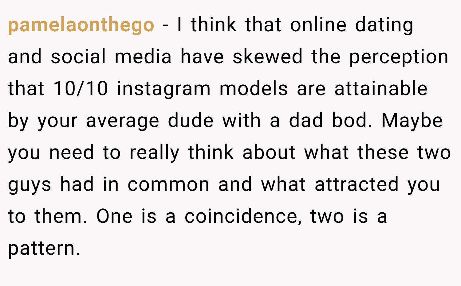 pamelaonthego − I think that online dating and social media have skewed the perception that 10/10 instagram models are attainable by your average dude with a dad bod. Maybe you need to really think about what these two guys had in common and what attracted you to them. One is a coincidence, two is a pattern.