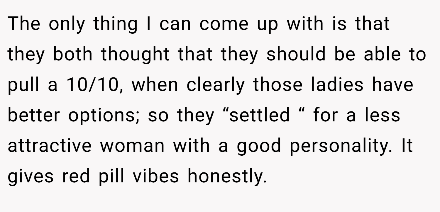 The only thing I can come up with is that they both thought that they should be able to pull a 10/10, when clearly those ladies have better options; so they “settled “ for a less attractive woman with a good personality. It gives red pill vibes honestly.