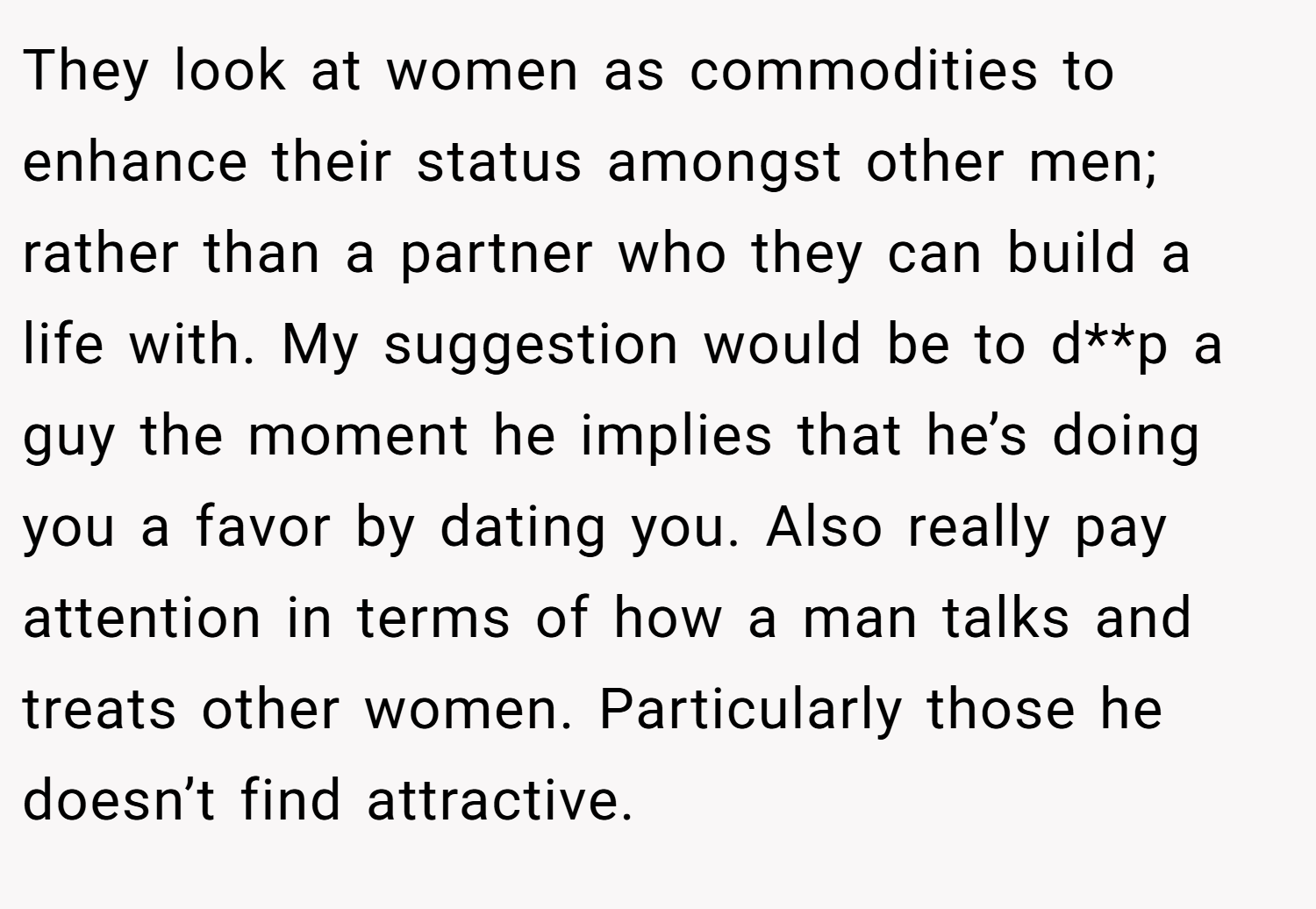 They look at women as commodities to enhance their status amongst other men; rather than a partner who they can build a life with. My suggestion would be to d**p a guy the moment he implies that he’s doing you a favor by dating you. Also really pay attention in terms of how a man talks and treats other women. Particularly those he doesn’t find attractive.