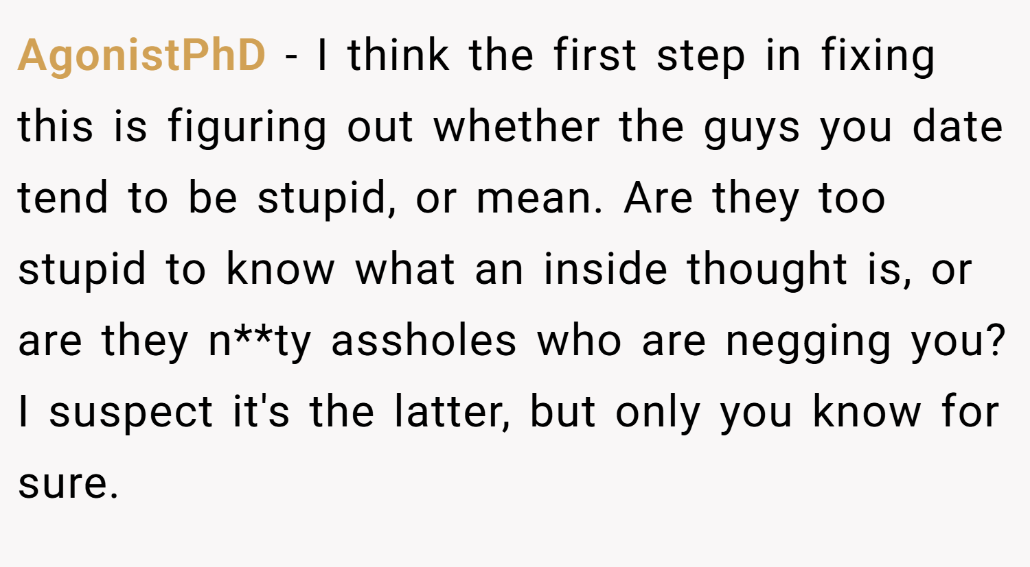AgonistPhD − I think the first step in fixing this is figuring out whether the guys you date tend to be stupid, or mean. Are they too stupid to know what an inside thought is, or are they n**ty assholes who are negging you? I suspect it's the latter, but only you know for sure.