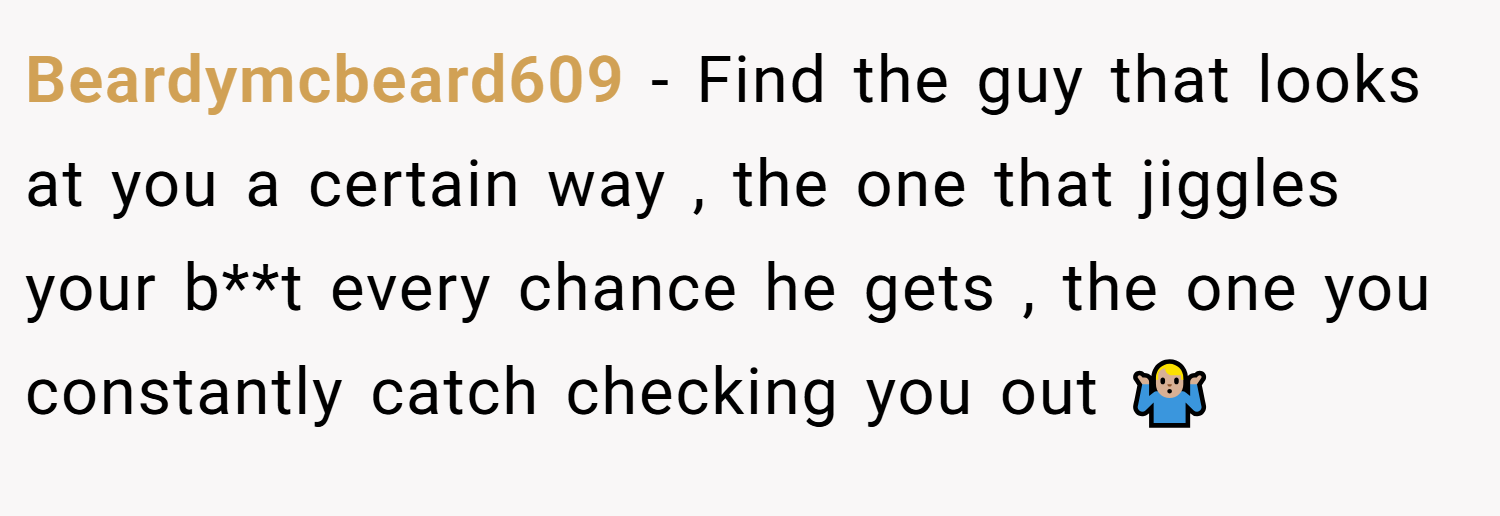 Beardymcbeard609 − Find the guy that looks at you a certain way , the one that jiggles your b**t every chance he gets , the one you constantly catch checking you out 🤷🏼‍♂️