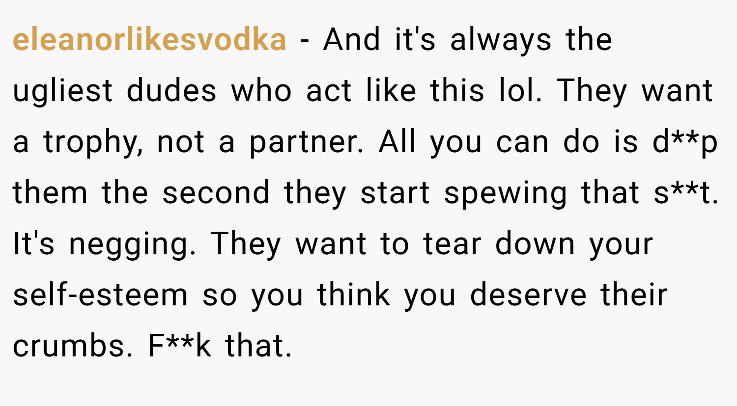 eleanorlikesvodka − And it's always the ugliest dudes who act like this lol. They want a trophy, not a partner. All you can do is d**p them the second they start spewing that s**t. It's negging. They want to tear down your self-esteem so you think you deserve their crumbs. F**k that.