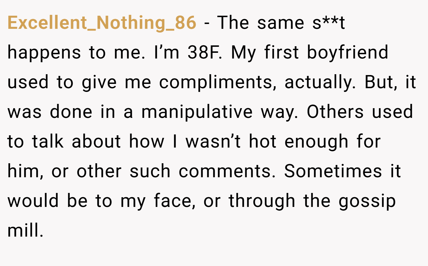 Excellent_Nothing_86 − The same s**t happens to me. I’m 38F. My first boyfriend used to give me compliments, actually. But, it was done in a manipulative way. Others used to talk about how I wasn’t hot enough for him, or other such comments. Sometimes it would be to my face, or through the gossip mill.