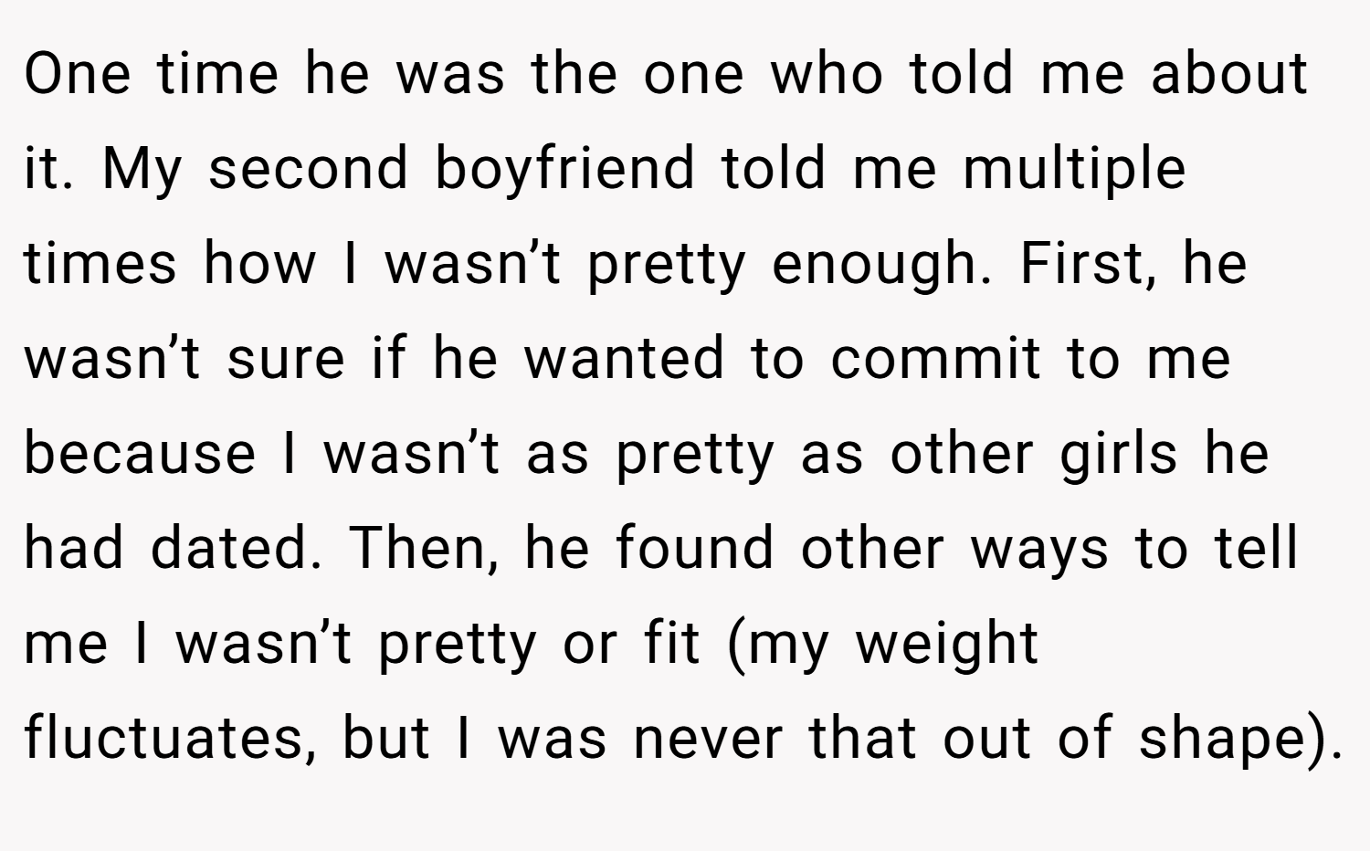 One time he was the one who told me about it. My second boyfriend told me multiple times how I wasn’t pretty enough. First, he wasn’t sure if he wanted to commit to me because I wasn’t as pretty as other girls he had dated. Then, he found other ways to tell me I wasn’t pretty or fit (my weight fluctuates, but I was never that out of shape).