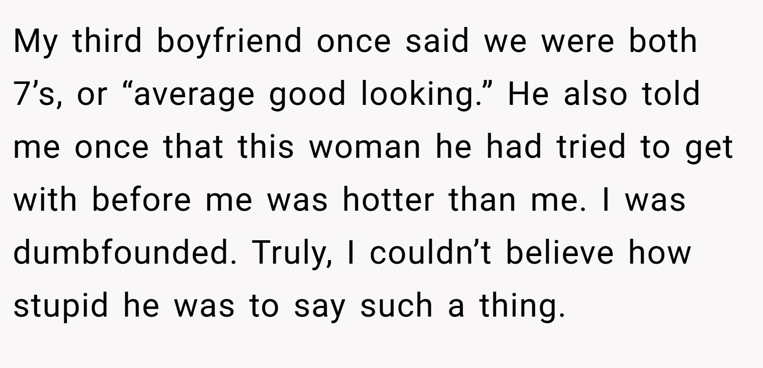 My third boyfriend once said we were both 7’s, or “average good looking.” He also told me once that this woman he had tried to get with before me was hotter than me. I was dumbfounded. Truly, I couldn’t believe how stupid he was to say such a thing.