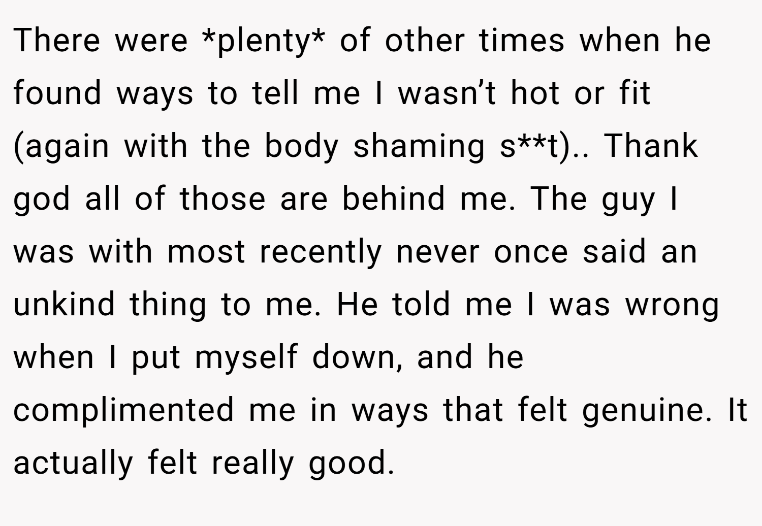 There were *plenty* of other times when he found ways to tell me I wasn’t hot or fit (again with the body shaming s**t).. Thank god all of those are behind me. The guy I was with most recently never once said an unkind thing to me. He told me I was wrong when I put myself down, and he complimented me in ways that felt genuine. It actually felt really good.