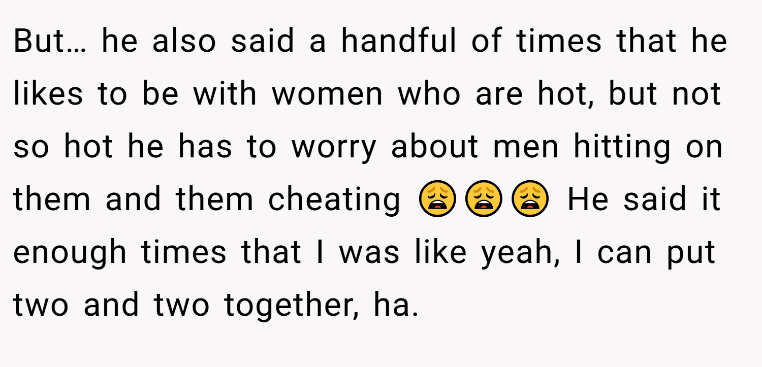 But… he also said a handful of times that he likes to be with women who are hot, but not so hot he has to worry about men hitting on them and them cheating 😩😩😩 He said it enough times that I was like yeah, I can put two and two together, ha.