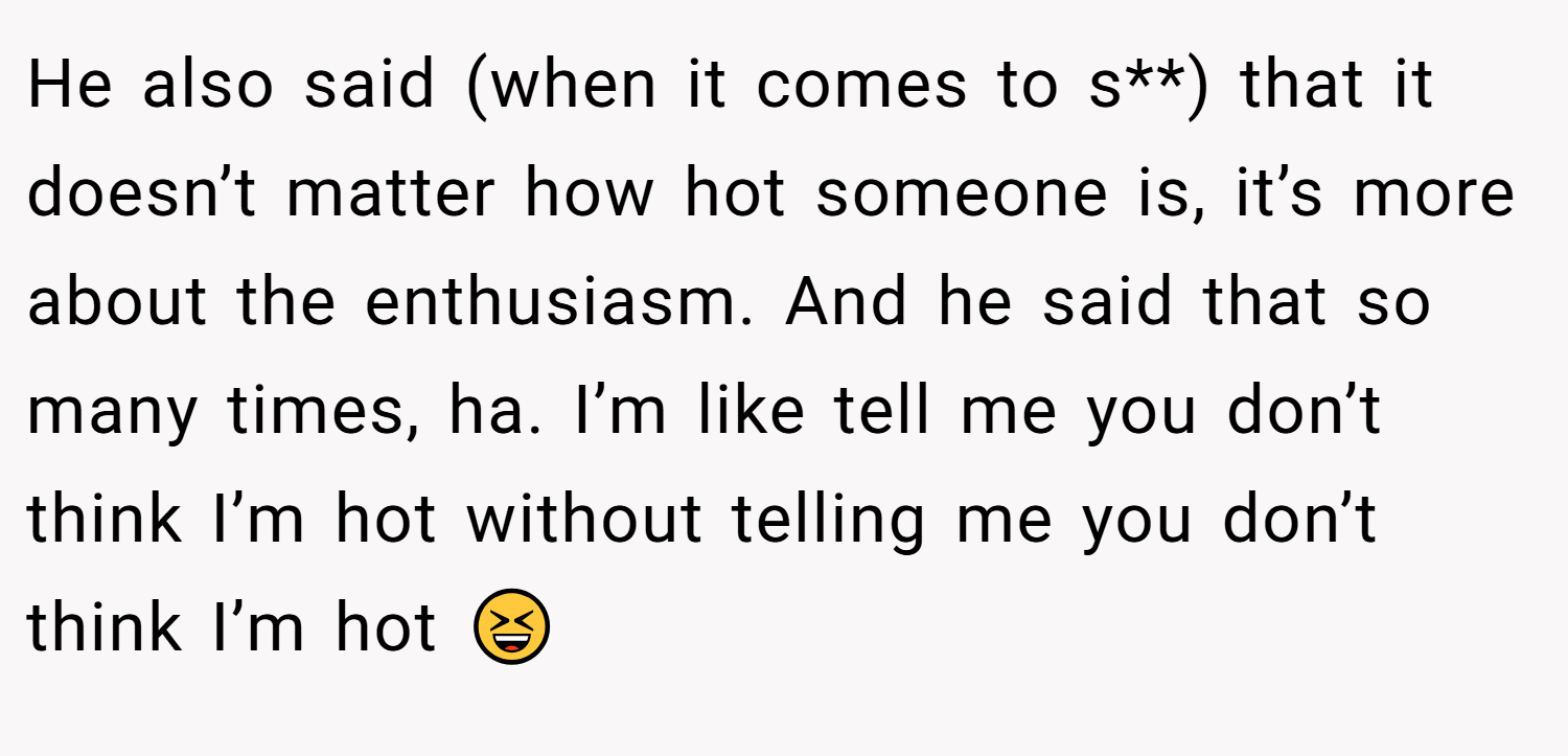 He also said (when it comes to s**) that it doesn’t matter how hot someone is, it’s more about the enthusiasm. And he said that so many times, ha. I’m like tell me you don’t think I’m hot without telling me you don’t think I’m hot 😆