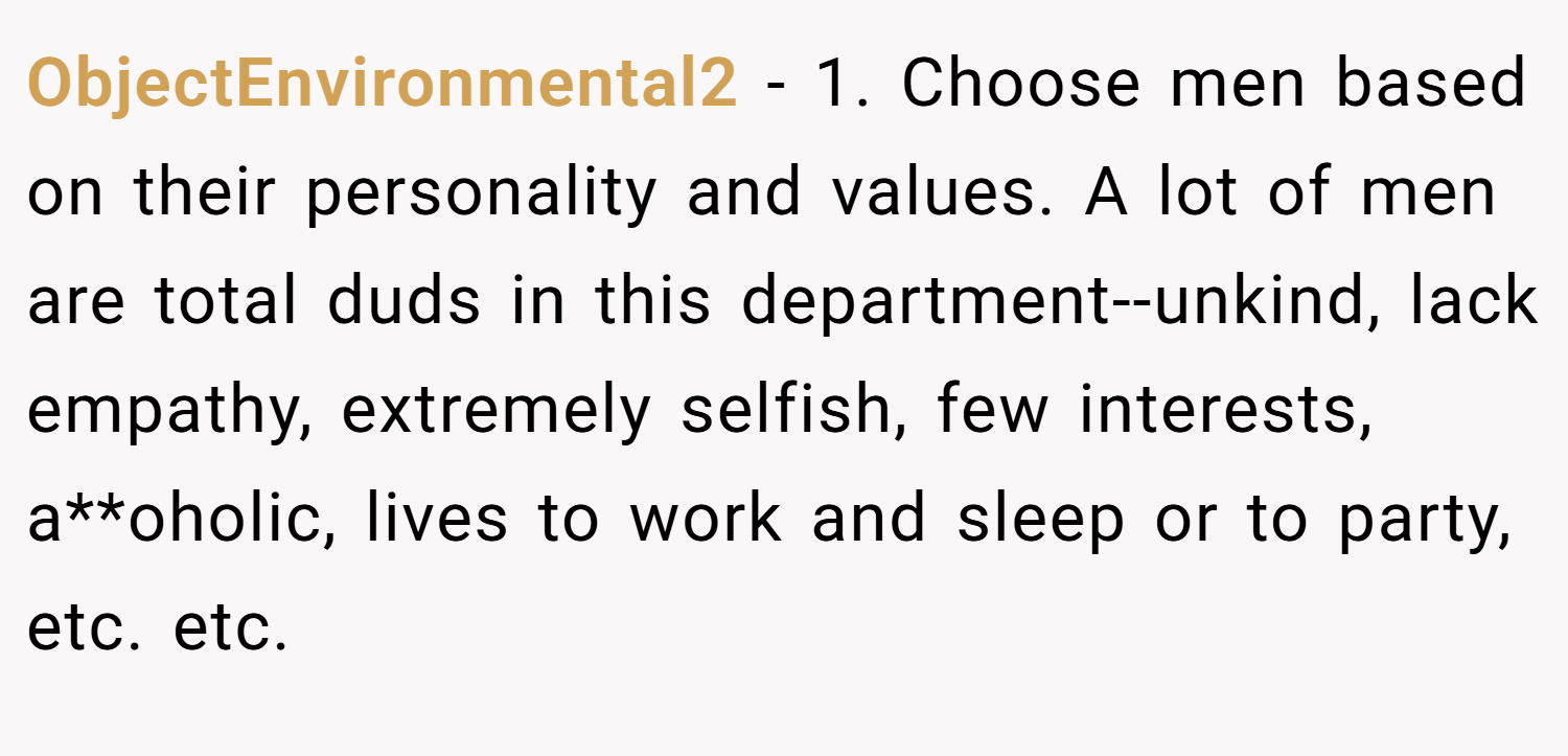 ObjectEnvironmental2 − 1. Choose men based on their personality and values. A lot of men are total duds in this department--unkind, lack empathy, extremely selfish, few interests, a**oholic, lives to work and sleep or to party, etc. etc.