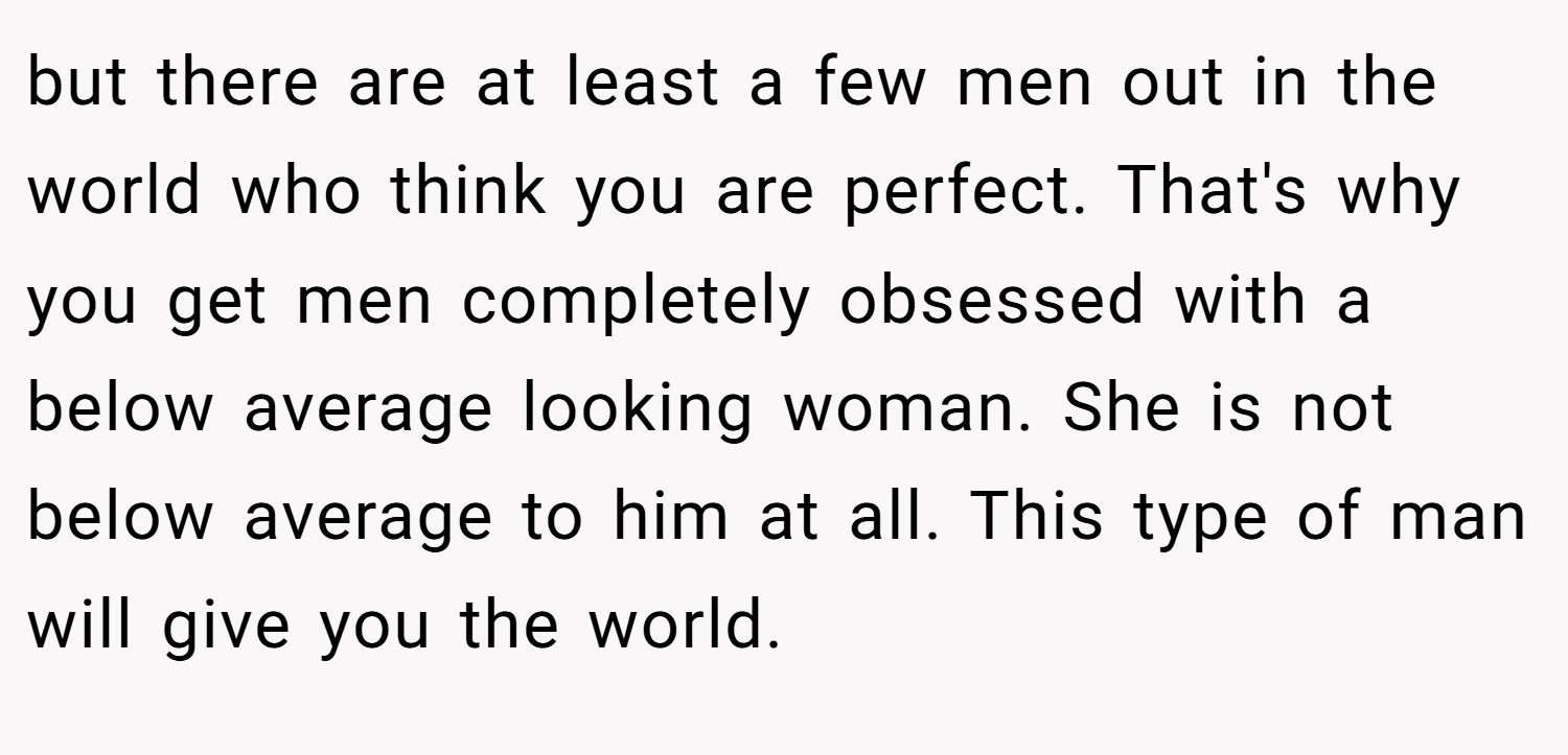 but there are at least a few men out in the world who think you are perfect. That's why you get men completely obsessed with a below average looking woman. She is not below average to him at all. This type of man will give you the world.