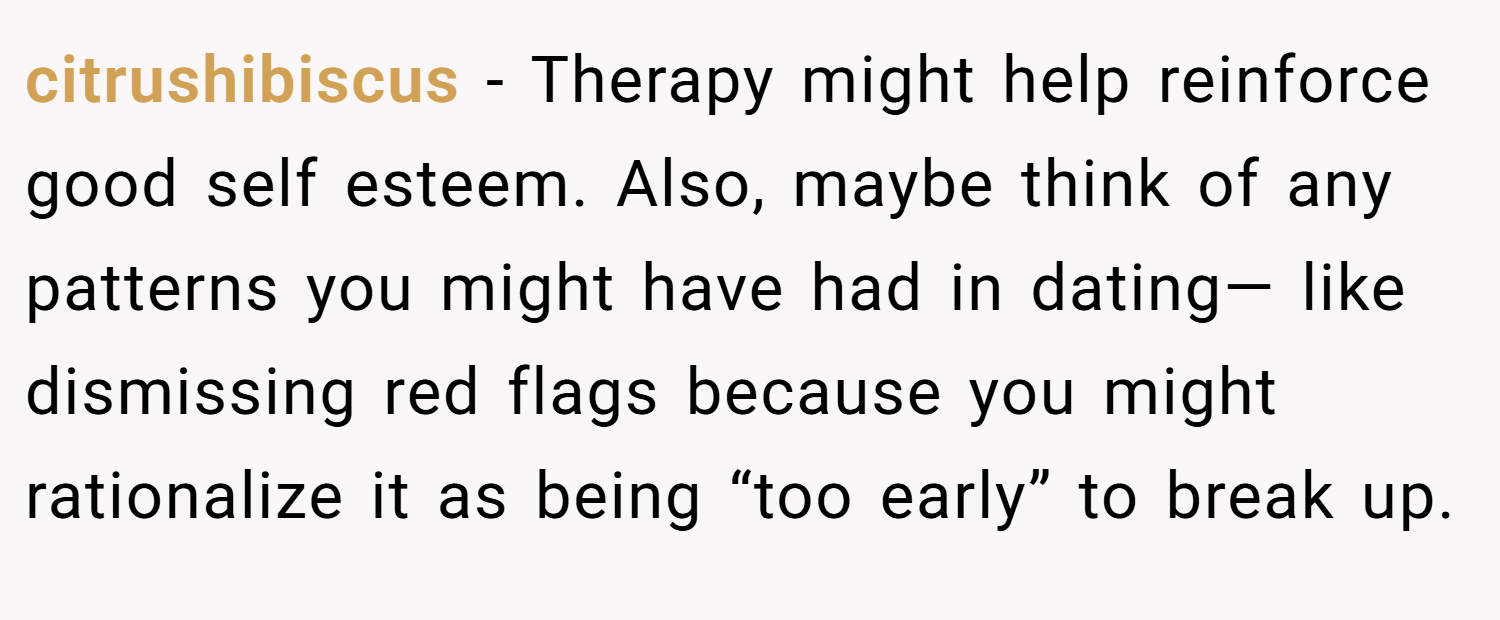 citrushibiscus − Therapy might help reinforce good self esteem. Also, maybe think of any patterns you might have had in dating— like dismissing red flags because you might rationalize it as being “too early” to break up.