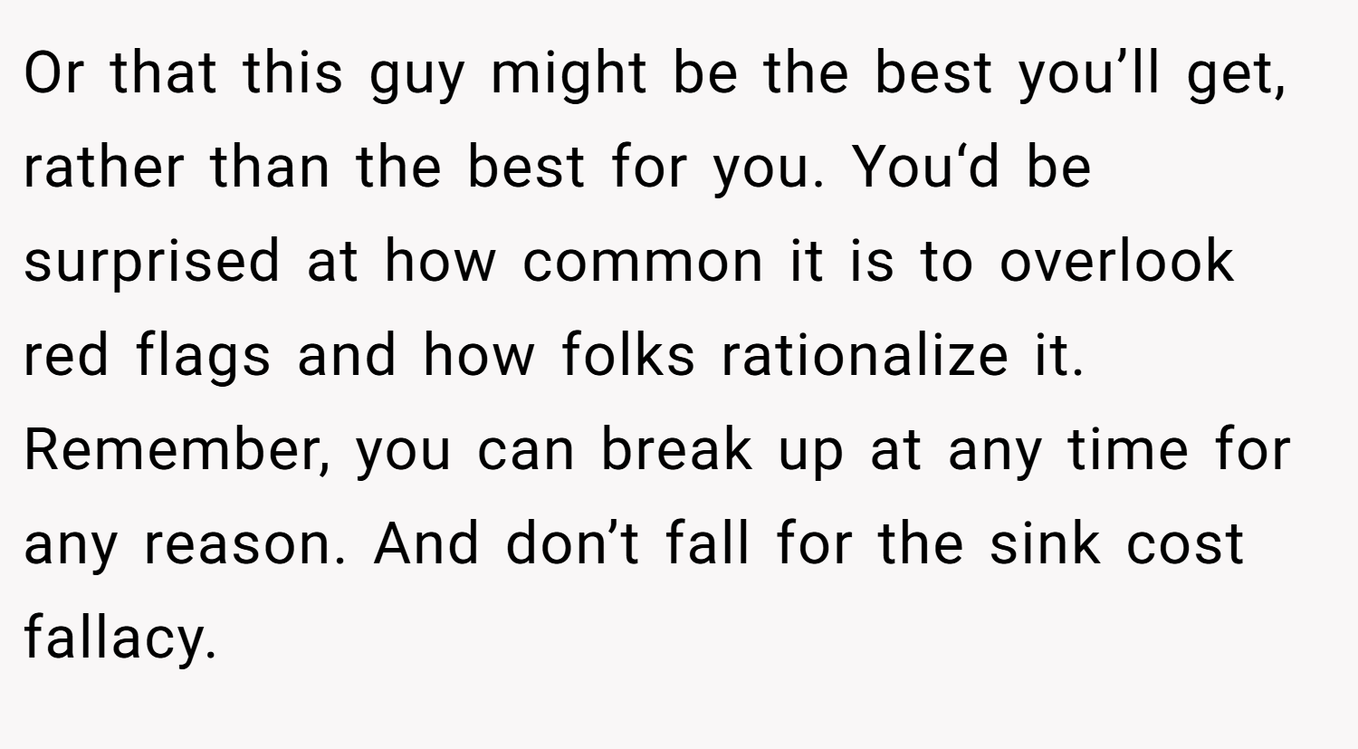 Or that this guy might be the best you’ll get, rather than the best for you. You‘d be surprised at how common it is to overlook red flags and how folks rationalize it. Remember, you can break up at any time for any reason. And don’t fall for the sink cost fallacy.