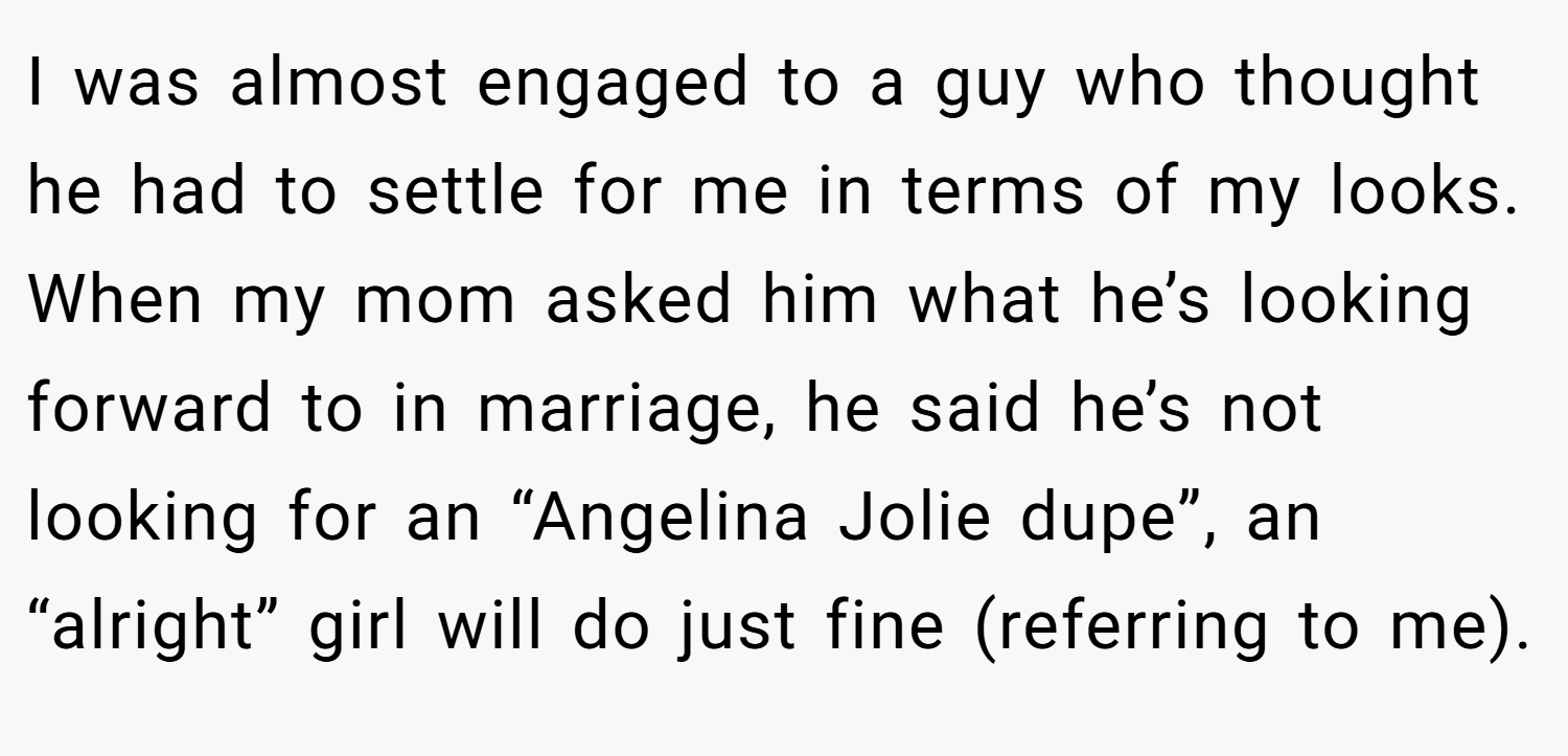 I was almost engaged to a guy who thought he had to settle for me in terms of my looks. When my mom asked him what he’s looking forward to in marriage, he said he’s not looking for an “Angelina Jolie dupe”, an “alright” girl will do just fine (referring to me).