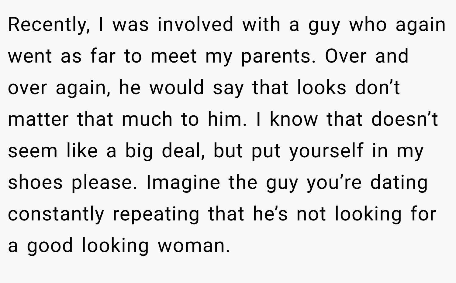Recently, I was involved with a guy who again went as far to meet my parents. Over and over again, he would say that looks don’t matter that much to him. I know that doesn’t seem like a big deal, but put yourself in my shoes please. Imagine the guy you’re dating constantly repeating that he’s not looking for a good looking woman.