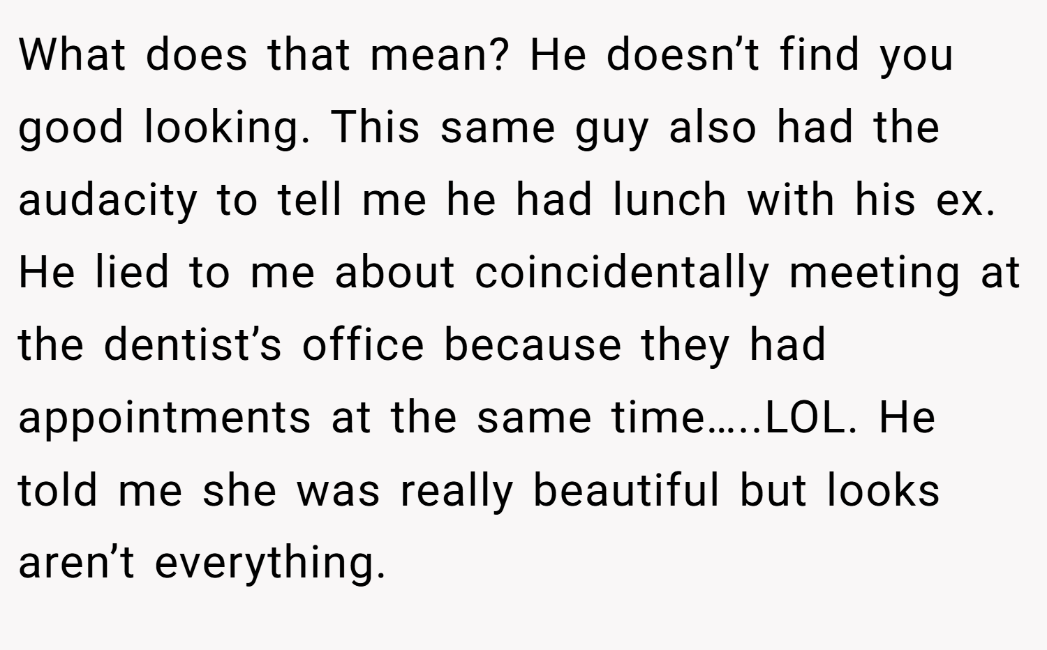 What does that mean? He doesn’t find you good looking. This same guy also had the audacity to tell me he had lunch with his ex. He lied to me about coincidentally meeting at the dentist’s office because they had appointments at the same time…..LOL. He told me she was really beautiful but looks aren’t everything.