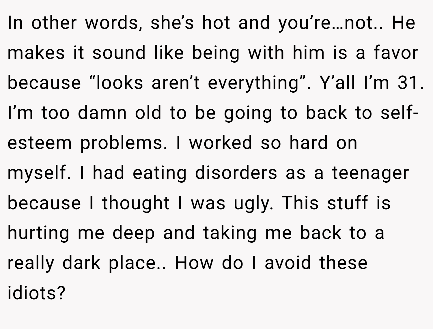 In other words, she’s hot and you’re…not.. He makes it sound like being with him is a favor because “looks aren’t everything”. Y’all I’m 31. I’m too damn old to be going to back to self-esteem problems. I worked so hard on myself. I had eating disorders as a teenager because I thought I was ugly. This stuff is hurting me deep and taking me back to a really dark place.. How do I avoid these idiots?