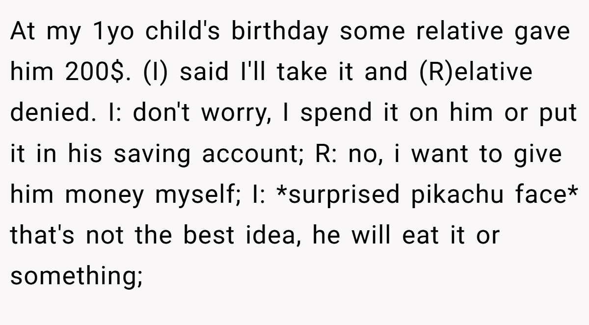 At my 1yo child's birthday some relative gave him 200$. (I) said I'll take it and (R)elative denied. I: don't worry, I spend it on him or put it in his saving account; R: no, i want to give him money myself; I: *surprised pikachu face* that's not the best idea, he will eat it or something;