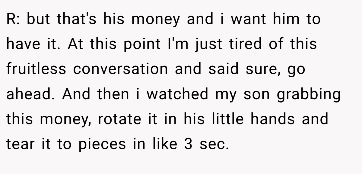 R: but that's his money and i want him to have it. At this point I'm just tired of this fruitless conversation and said sure, go ahead. And then i watched my son grabbing this money, rotate it in his little hands and tear it to pieces in like 3 sec.