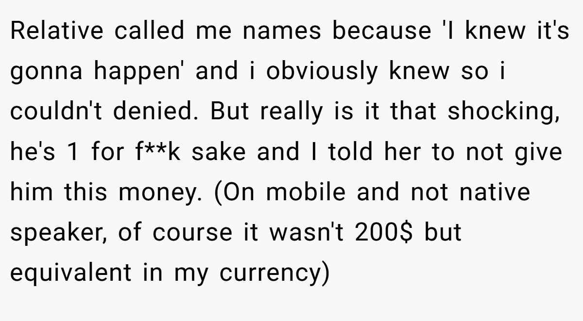 Relative called me names because 'I knew it's gonna happen' and i obviously knew so i couldn't denied. But really is it that shocking, he's 1 for f**k sake and I told her to not give him this money. (On mobile and not native speaker, of course it wasn't 200$ but equivalent in my currency)