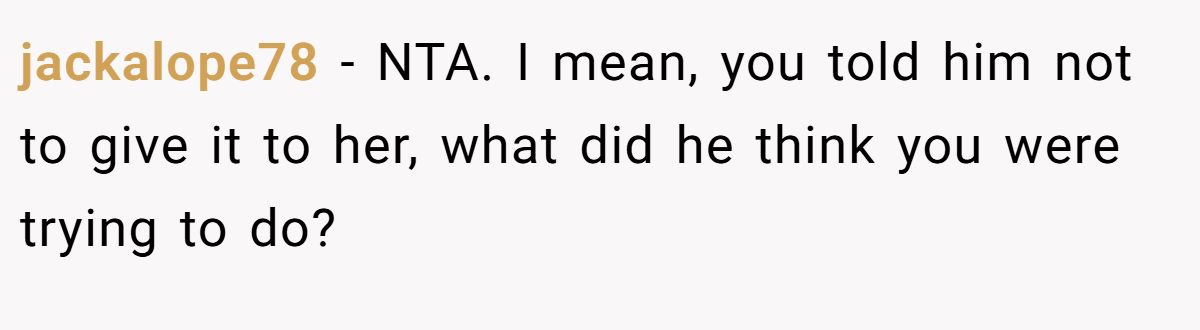 jackalope78 − NTA. I mean, you told him not to give it to her, what did he think you were trying to do?