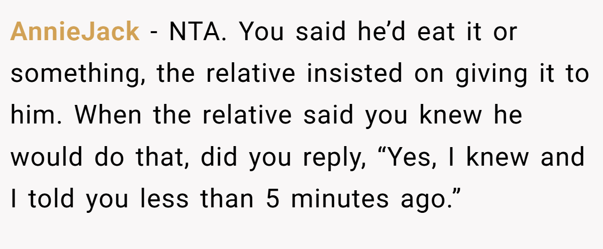 AnnieJack − NTA. You said he’d eat it or something, the relative insisted on giving it to him. When the relative said you knew he would do that, did you reply, “Yes, I knew and I told you less than 5 minutes ago.”