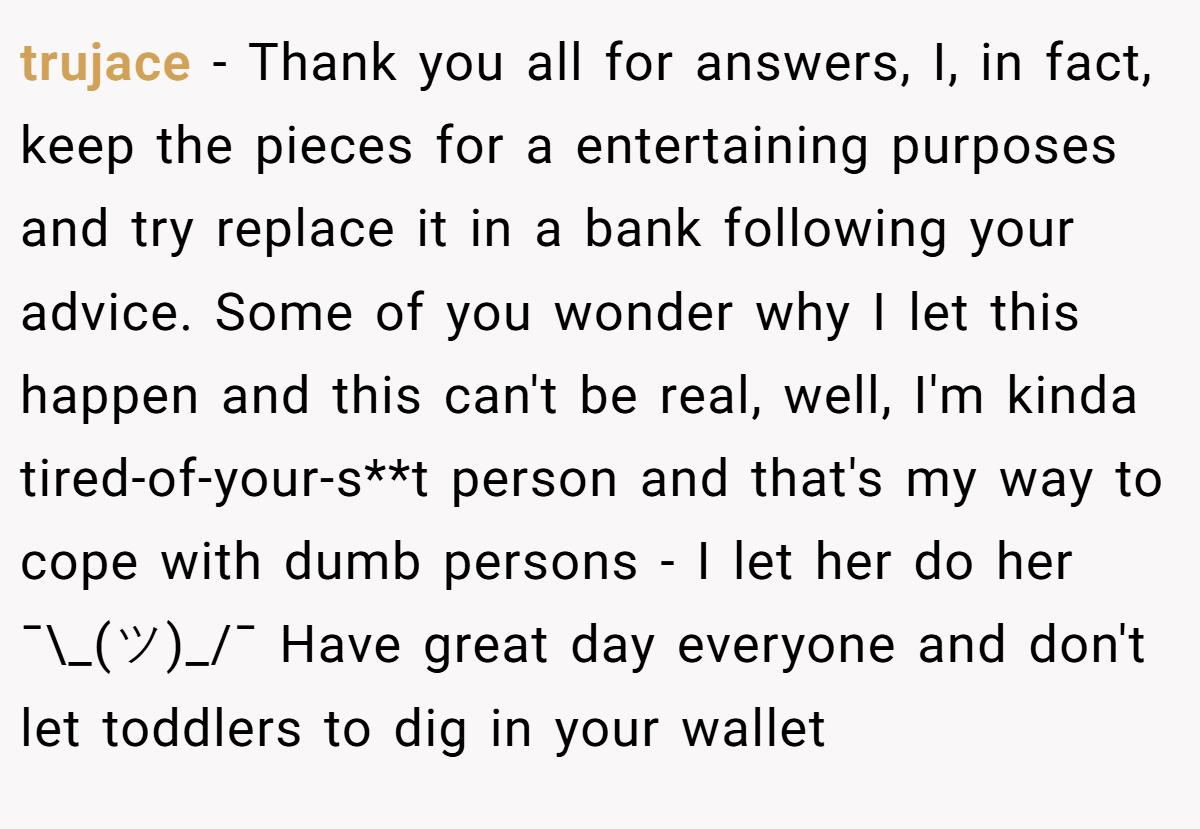 trujace − Thank you all for answers, I, in fact, keep the pieces for a entertaining purposes and try replace it in a bank following your advice. Some of you wonder why I let this happen and this can't be real, well, I'm kinda tired-of-your-s**t person and that's my way to cope with dumb persons - I let her do her ¯\_(ツ)_/¯ Have great day everyone and don't let toddlers to dig in your wallet