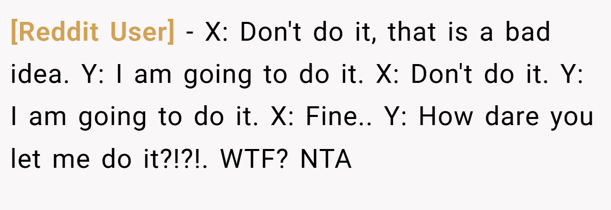 [Reddit User] − X: Don't do it, that is a bad idea. Y: I am going to do it. X: Don't do it. Y: I am going to do it. X: Fine.. Y: How dare you let me do it?!?!. WTF? NTA