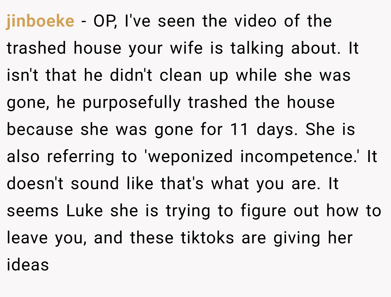 jinboeke − OP, I've seen the video of the trashed house your wife is talking about. It isn't that he didn't clean up while she was gone, he purposefully trashed the house because she was gone for 11 days. She is also referring to 'weponized incompetence.' It doesn't sound like that's what you are. It seems Luke she is trying to figure out how to leave you, and these tiktoks are giving her ideas
