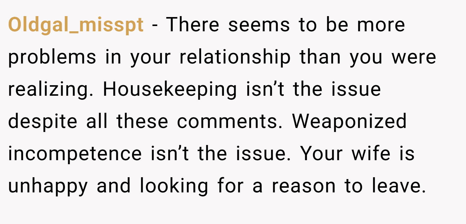 Oldgal_misspt − There seems to be more problems in your relationship than you were realizing. Housekeeping isn’t the issue despite all these comments. Weaponized incompetence isn’t the issue. Your wife is unhappy and looking for a reason to leave.
